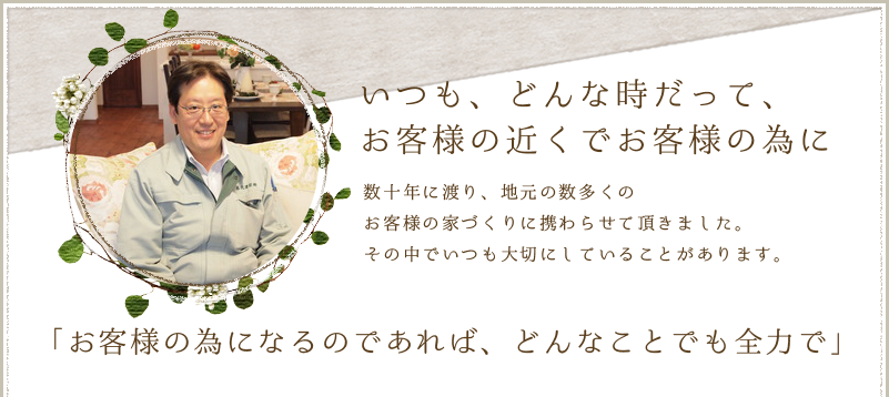 いつも、どんな時だって、お客様の近くでお客様の為に 数十年に渡り、地元の数多くのお客様の家づくりに携わらせて頂きました。その中でいつも大切にしていることがあります。「お客様の為になるのであれば、どんなことでも全力で」