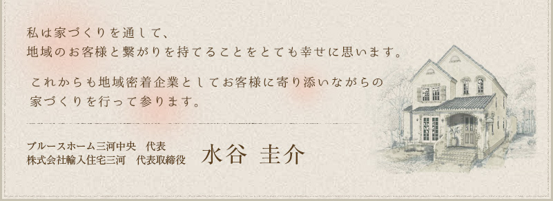 私は家づくりを通して、地域のお客様と繋がりを持てるのが幸せで幸せでたまりません。これからも地域密着企業としてお客様に寄り添いながらの家づくりを行って参ります。輸入住宅三河 代表 株式会社輸入住宅三河 代表取締役 水谷 圭介