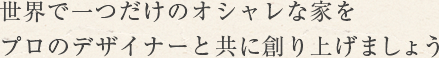 世界で一つだけのオシャレな家をプロのデザイナーと共に創り上げましょう