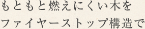 もともと燃えにくい木をファイヤーストップ構造で