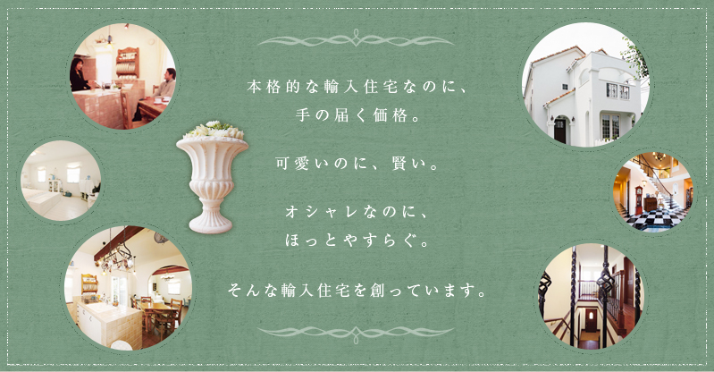 本格的な輸入住宅なのに、手の届く価格。可愛いのに、賢い。オシャレなのに、ほっとやすらぐ。そんな輸入住宅を創っています。