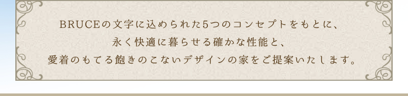 BRUCEの文字に込められた5つのコンセプトをもとに、永く快適に暮らせる確かな性能と、愛着のもてる飽きのこないデザインの家をご提案いたします。
