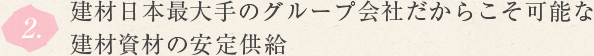 2.建材日本最大手のグループ会社だからこそ可能な建材資材の安定供給 
