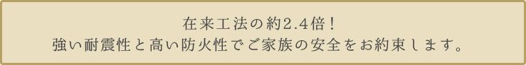 在来工法の約2.4倍！ 強い耐震性と高い防火性でご家族の安全をお約束します。