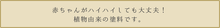 赤ちゃんがハイハイしても大丈夫！植物由来の塗料です。