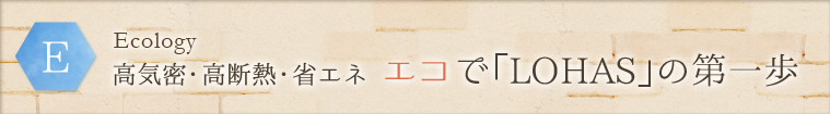 E - Ecology:高気密・高断熱・省エネ エコで「LOHAS」の第一歩