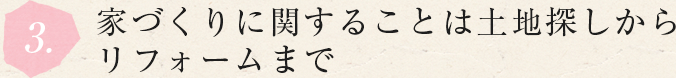 3.家づくりに関することは土地探しから リフォームまで