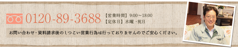 0120-89-3688【営業時間】9:00～18:00  【定休日】日・祝日 お問い合わせ・資料請求後のしつこい営業行為は行っておりませんのでご安心ください。