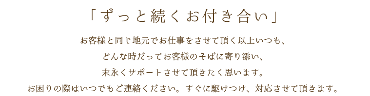 「ずっと続くお付き合い」お客様と同じ地元でお仕事をさせて頂く以上いつも、どんな時だってお客様のそばに寄り添い、末永くサポートさせて頂きたく思います。お困りの際はいつでもご連絡ください。すぐに駆けつけ、対応させて頂きます。