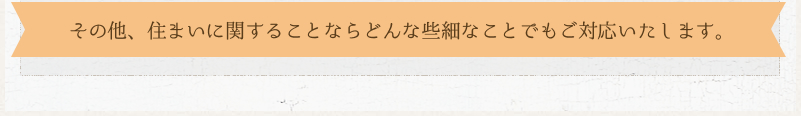 その他、住まいに関することならどんな些細なことでもご対応いたします。