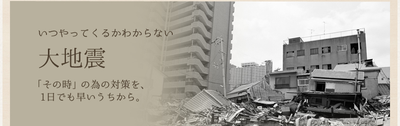いつやってくるかわからない大地震「その時」の為の対策を、1日でも早いうちから。