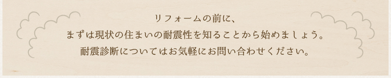 リフォームの前に、まずは現状の住まいの耐震性を知ることから始めましょう。耐震診断についてはお気軽にお問い合わせください。