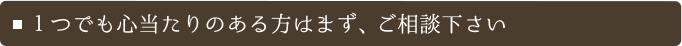 １つでも心当たりのある方はまず、ご相談下さい