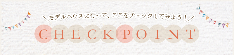 ＼モデルハウスに行って、ここをチェックしてみよう！／ CHECK POINT