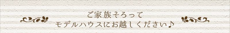 ご家族そろって モデルハウスにお越しください♪ 