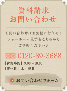 資料請求 お問い合わせ:お問い合わせはお気軽にどうぞ！ショールーム見学もこちらからご予約ください♪0120-89-3688 【営業時間】9:00～18:00 【定休日】日・祝日